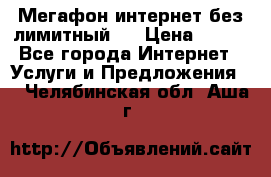 Мегафон интернет без лимитный   › Цена ­ 800 - Все города Интернет » Услуги и Предложения   . Челябинская обл.,Аша г.